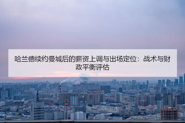 哈兰德续约曼城后的薪资上调与出场定位：战术与财政平衡评估